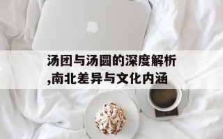 汤团与汤圆的深度解析,南北差异与文化内涵