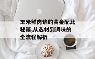 玉米鲜肉馅的黄金配比秘籍,从选材到调味的全流程解析