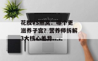 花胶VS燕窝：哪个更滋养子宫？营养师拆解3大核心差异