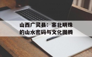 山西广灵县：塞北明珠的山水密码与文化图腾