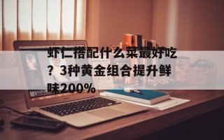 虾仁搭配什么菜最好吃？3种黄金组合提升鲜味200%
