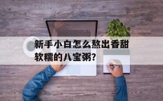 新手小白怎么熬出香甜软糯的八宝粥？