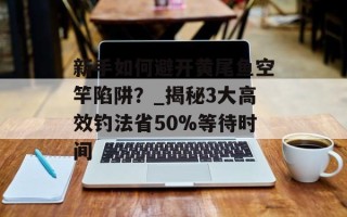 新手如何避开黄尾鱼空竿陷阱？_揭秘3大高效钓法省50%等待时间