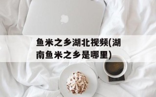 鱼米之乡湖北视频(湖南鱼米之乡是哪里)