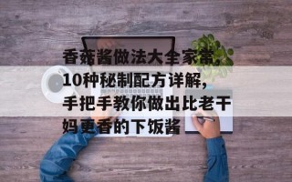 香菇酱做法大全家常,10种秘制配方详解,手把手教你做出比老干妈更香的下饭酱