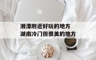 湘潭附近好玩的地方 湖南冷门但很美的地方