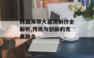 韩国海带大酱汤制作全解析,传统与创新的完美融合