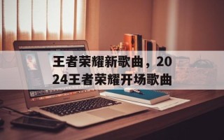 王者荣耀新歌曲，2024王者荣耀开场歌曲