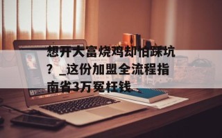 想开大富烧鸡却怕踩坑？_这份加盟全流程指南省3万冤枉钱
