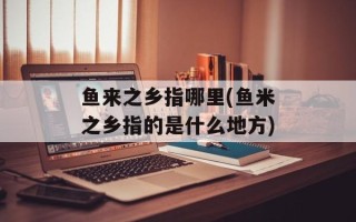 鱼来之乡指哪里(鱼米之乡指的是什么地方)