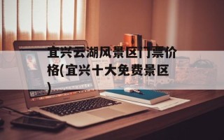 宜兴云湖风景区门票价格(宜兴十大免费景区)