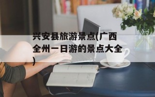 兴安县旅游景点(广西全州一日游的景点大全)