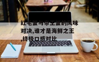 红毛蟹与帝王蟹的风味对决,谁才是海鲜之王,终极口感对比