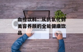 血橙饮料：从抗氧化到美容养颜的全能健康饮品
