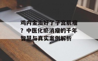 鸡内金治好了子宫肌瘤？中医化瘀消瘤的千年智慧与真实案例解析