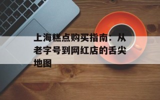 上海糕点购买指南：从老字号到网红店的舌尖地图