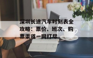 深圳长途汽车时刻表全攻略：票价、班次、购票渠道一网打尽