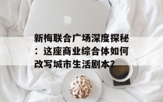 新梅联合广场深度探秘：这座商业综合体如何改写城市生活剧本？