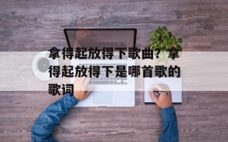 拿得起放得下歌曲？拿得起放得下是哪首歌的歌词
