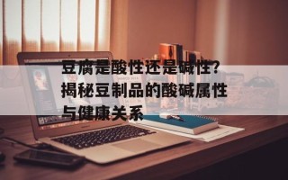 豆腐是酸性还是碱性？揭秘豆制品的酸碱属性与健康关系