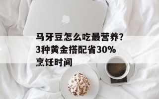 马牙豆怎么吃最营养？3种黄金搭配省30%烹饪时间