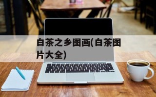 白茶之乡图画(白茶图片大全)
