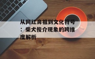 从网红鼻祖到文化符号：柴犬俊介现象的跨维度解析