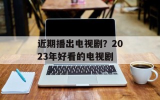 近期播出电视剧？2023年好看的电视剧