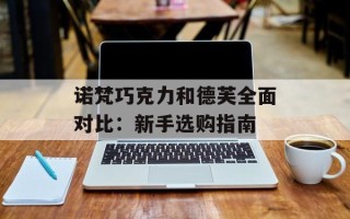 诺梵巧克力和德芙全面对比：新手选购指南