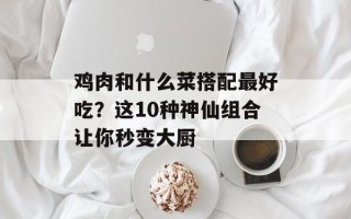 鸡肉和什么菜搭配最好吃？这10种神仙组合让你秒变大厨