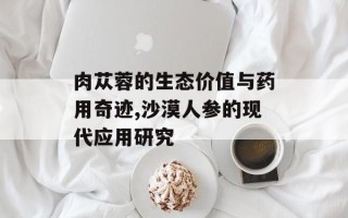 肉苁蓉的生态价值与药用奇迹,沙漠人参的现代应用研究
