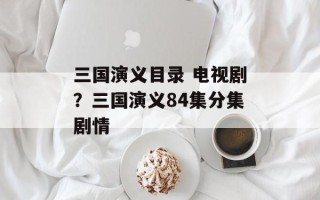 三国演义目录 电视剧？三国演义84集分集剧情