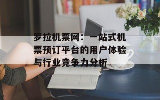 罗拉机票网：一站式机票预订平台的用户体验与行业竞争力分析