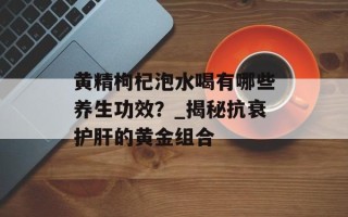 黄精枸杞泡水喝有哪些养生功效？_揭秘抗衰护肝的黄金组合