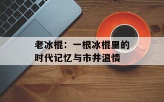 老冰棍：一根冰棍里的时代记忆与市井温情