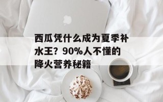 西瓜凭什么成为夏季补水王？90%人不懂的降火营养秘籍