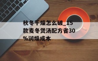 秋冬干燥怎么破_15款麦冬煲汤配方省30%润燥成本