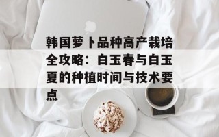 韩国萝卜品种高产栽培全攻略：白玉春与白玉夏的种植时间与技术要点