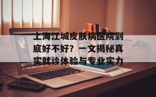 上海江城皮肤病医院到底好不好？一文揭秘真实就诊体验与专业实力