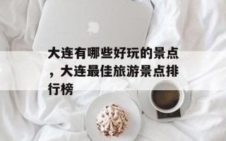 大连有哪些好玩的景点，大连最佳旅游景点排行榜
