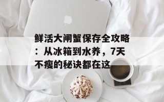 鲜活大闸蟹保存全攻略：从冰箱到水养，7天不瘦的秘诀都在这