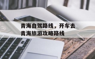 青海自驾路线，开车去青海旅游攻略路线