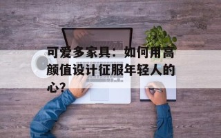 可爱多家具：如何用高颜值设计征服年轻人的心？