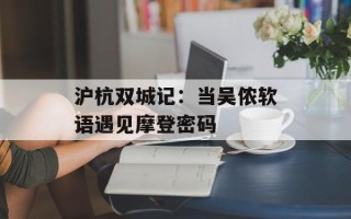 沪杭双城记：当吴侬软语遇见摩登密码