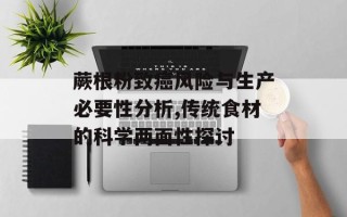 蕨根粉致癌风险与生产必要性分析,传统食材的科学两面性探讨