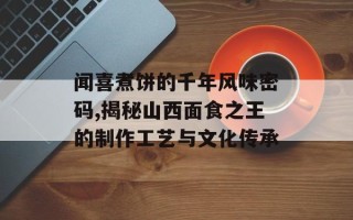 闻喜煮饼的千年风味密码,揭秘山西面食之王的制作工艺与文化传承