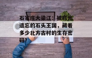 石家庄大梁江：被时光遗忘的石头王国，藏着多少北方古村的生存密码？