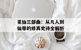 觅仙三部曲：从凡人到仙尊的修真史诗全解析