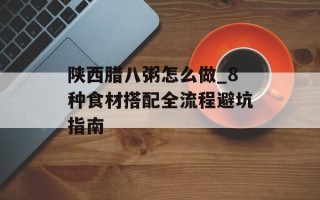 陕西腊八粥怎么做_8种食材搭配全流程避坑指南