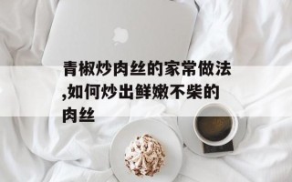 青椒炒肉丝的家常做法,如何炒出鲜嫩不柴的肉丝